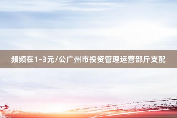 频频在1-3元/公广州市投资管理运营部斤支配