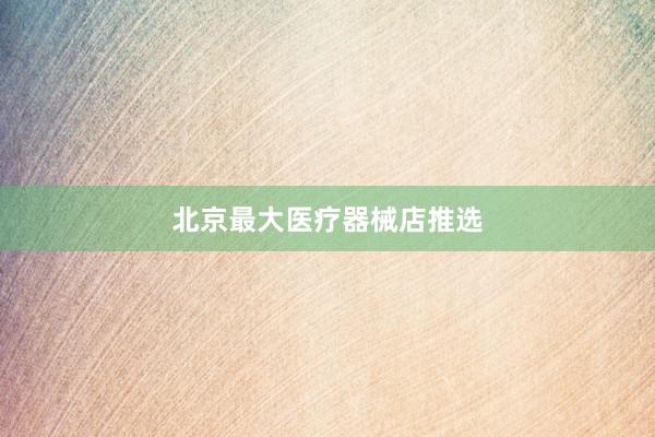 北京最大医疗器械店推选