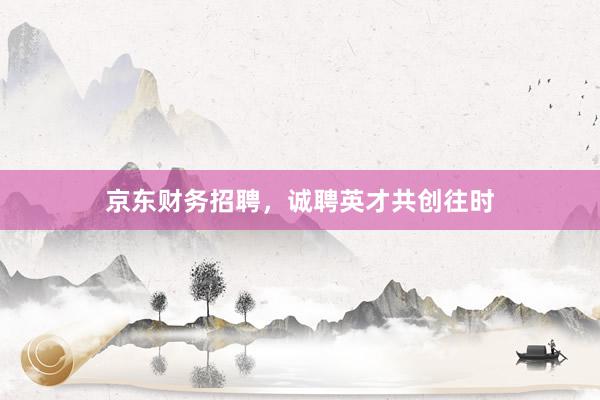 京东财务招聘，诚聘英才共创往时